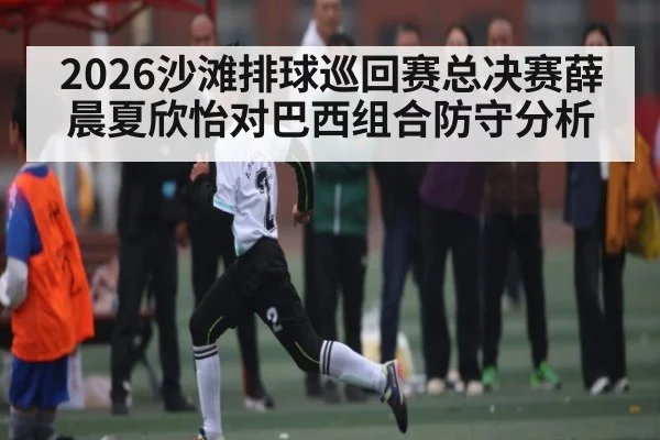 2026沙滩排球巡回赛总决赛薛晨夏欣怡对巴西组合防守分析