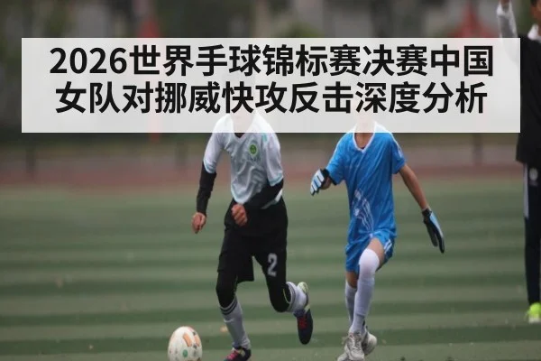 2026世界手球锦标赛决赛中国女队对挪威快攻反击深度分析